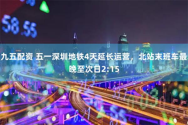 九五配资 五一深圳地铁4天延长运营，北站末班车最晚至次日2:15