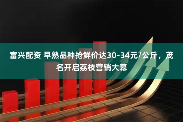 富兴配资 早熟品种抢鲜价达30-34元/公斤，茂名开启荔枝营销大幕